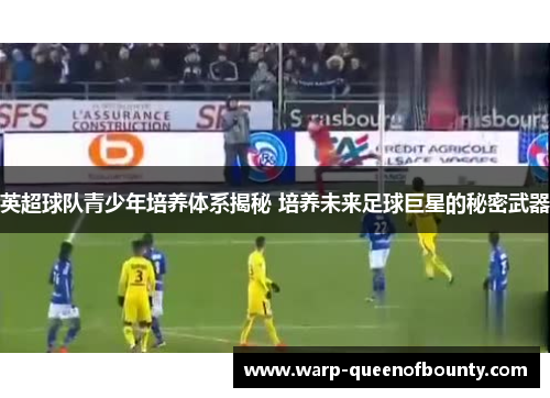 英超球队青少年培养体系揭秘 培养未来足球巨星的秘密武器
