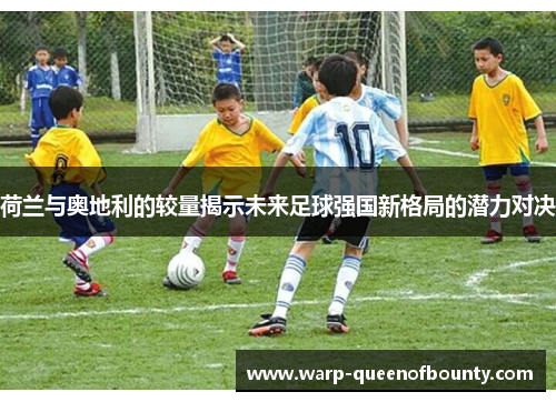 荷兰与奥地利的较量揭示未来足球强国新格局的潜力对决
