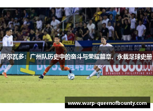 萨尔瓦多：广州队历史中的奋斗与荣耀篇章，永载足球史册