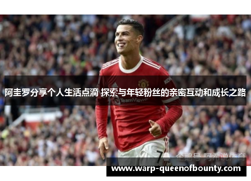 阿圭罗分享个人生活点滴 探索与年轻粉丝的亲密互动和成长之路