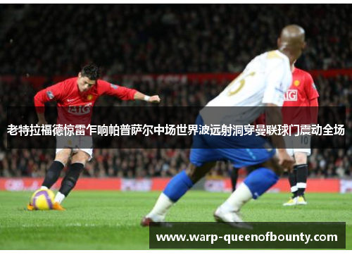 老特拉福德惊雷乍响帕普萨尔中场世界波远射洞穿曼联球门震动全场