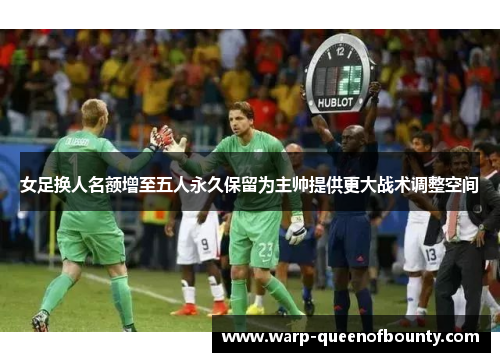 女足换人名额增至五人永久保留为主帅提供更大战术调整空间