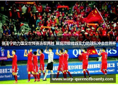 张玉宁助力国足世预赛连取两胜 展现顶级锋线实力助球队冲击世界杯